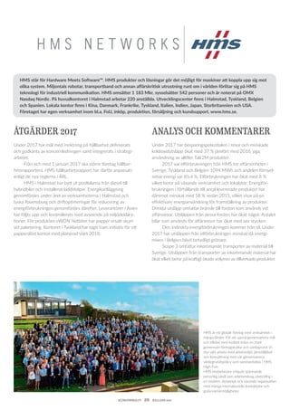 KLIMATBOKSLUT  20  HALLAND 2017
H M S N E T W O R K S
HMS är ett globalt företag med verksamhet i
många länder. För att uppnå gemensamma mål
och tillväxt med kvalitet krävs en stark
gemensam företagskultur och värdegrund. Vi
styr vårt arbete med arbetsmiljö, jämställdhet
och lönesättning med vår gemensamma
värdegrundspolicy som sammanfattas i HMS
High Five.
HMS medarbetare erbjuds spännande
personlig såväl som arbetsmässig utveckling i
en modern, dynamisk och växande organisation
med många internationella kontaktytor och
goda karriärmöjligheter.
ÅTGÄRDER 2017
Under 2017 har mål med inriktning på hållbarhet definierats
och godkänts av koncernledningen samt integrerats i strategi­
arbetet.
	 Från och med 1 januari 2017 ska större företag hållbar-
hetsrapportera. HMS hållbarhetsrapport har därför anpassats
enligt de nya reglerna i ÅRL.
	 HMS i Halmstad har bytt ut poolbilarna från diesel till
hybridbilar och installerat laddstolpar. Energikartläggning
genomfördes under året av verksamheterna i Halmstad och
tyska Ravensburg och driftoptimeringar för reducering av
energi­förbrukningen genomfördes därefter. Leverantörer i Asien
har följts upp och kontrollerats med avseende på miljödeklara-
tioner. För produkten eWON Netbiter har papper ersatt skum
vid paketering. Kontoret i Tyskland har tagit fram initiativ för ett
papperslöst kontor med planerad start 2018.
ANALYS OCH KOMMENTARER
Under 2017 har besparingspotentialen i resor och minskade
koldioxidutsläpp ökat med 37 % jämfört med 2016, pga.
användning av alltfler Talk2M produkter.
	 2017 var elförbrukningen från HMS tre affärsenheter i
Sverige, Tyskland och Belgien 1094 MWh och andelen förnyel-
sebar energi var 85,4 %. Elförbrukningen har ökat med 8 %
vilket beror på växande verksamhet och lokalytor. Energiför-
brukningen i förhållande till antal levererade produkter har
däremot minskat med 58 % sedan 2015, vilket visar på en
effektivare energianvändning för framställning av produkter.
Direkta utsläpp omfattar bränsle till fordon som används vid
affärsresor. Utsläppen från dessa fordon har ökat något. Antalet
bilar som används för affärsresor har ökat med sex stycken.
	 Den indirekta energiförbrukningen kommer från el. Under
2017 har utsläppen från elförbrukningen minskat då energi-
mixen i Belgien blivit betydligt grönare.
	 Scope 3 omfattar inkommande transporter av material till
Sverige. Utsläppen från transporter av inkommande material har
ökat vilket beror på kraftigt ökade volymer av tillverkade produkter.
HMS står för Hardware Meets Software™. HMS produkter och lösningar gör det möjligt för maskiner att koppla upp sig mot
olika system. Miljontals robotar, transportband och annan affärskritisk utrustning runt om i världen förlitar sig på HMS
teknologi för industriell kommunikation. HMS omsätter 1 183 Mkr, sysselsätter 542 personer och är noterat på OMX
Nasdaq Nordic. På huvudkontoret i Halmstad arbetar 220 anställda. Utvecklingscenter finns i Halmstad, Tyskland, Belgien
och Spanien. Lokala kontor finns i Kina, Danmark, Frankrike, Tyskland, Italien, Indien, Japan, Storbritannien och USA.
Företaget har egen verksamhet inom bl.a. FoU, inköp, produktion, försäljning och kundsupport. www.hms.se.
 