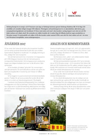 KLIMATBOKSLUT  22  HALLAND 2017
V A R B E R G E N E R G I
Vi byter belysningen på Varbergs gator
till ny energieffektiv LED-belysning. Det
kommer att innebära en halvering av
nuvarande energi­åtgång.
ÅTGÄRDER 2017
Vi har under året satsat på att göra våra transporter fossilfria
och har börjat använda biobränslet EcoPar Bio som ersätter
­fordonsdiesel. Åtgärderna resulterade i en påtaglig sänkning av
CO2
-utsläpp från våra transporter.
	 Vid vårt fjärrvärmeverk har vi investerat i en biogaspanna
på 1 MW. Biogasen levereras från vår närmaste granne
­reningsverket/Getteröverket. Vid reningsprocessen produceras
biogas som tidigare facklades bort men nu blir till värme i fjärr-
värmenätet.
	 Vi har beviljats så kallade ”gröna lån” för investeringar i
vårt fjärrvärmeverk. För att få klassificera sitt lån som grönt ska
lånet vara kopplat till en investering som främjar en hållbar
utveckling.
	 Vi har byggt en ny panncentral med två biobränsleeldade
pannor i Tvååker för att kunna ansluta fler kunder till vår fjärr-
värme, en av dem var Naturbruksgymnasiet i Munkagård.
	 I samband med Stadsutvecklingsprojektet har vi påbörjat
ombyggnation och flytt av ledningar. Utmed Östra Hamnvägen
har vi lagt ned en ny fjärrvärmeledning vilket kommer att möjlig-
göra att boende i Västerport kan ansluta sig till fjärrvärmenätet i
framtiden.
ANALYS OCH KOMMENTARER
Smarta energilösningar och egen sol-, vind- och vattenproduk-
tion gör att vi under 2017 har bidragit med 131 570 ton i und-
vikna CO2
-utsläpp. Resultatet är 7 % bättre än 2016, vilket
beror på flera faktorer:
	 Vår förnybara vind-, vatten- och solelproduktion ökade
med 12 % jämfört med föregående år.
	 Vår fjärrvärmeproduktion baserades 2017 på en bränsle-
mix av 99 % förnybar energi – 63 % restvärme från Södra Cell
Värö och 36 % biobränsle som flis, pellets, briketter, biogas och
bioolja. Mer restvärme och minskad andel fossilt bränsle bidrar
till att den direkta klimatpåverkan har minskat.
	 Vi har under året ersatt dieseln till våra fordon med bio­
dieseln Ecopar Bio vilket är ytterligare ett exempel på hur vi
minskar klimatpåverkan.
	 En viss direkt klimatpåverkan visar de utsläpp som vår
egen verksamhet ger upphov till. Det handlar framförallt om
skorstensutsläpp från våra anläggningar men även om transpor-
ter, förbrukningsmaterial, arbetsmaskiner och tjänsteresor.
	 Varberg Energis bidrag till att sänka klimatpåverkan under
2017 motsvarar utsläppen från drygt 17 000 varv runt jorden
med bil.
Varberg Energi är en energi- och IT-koncern som ägs av Varbergs kommun genom Varbergs Stadshus AB. Vi är idag 110
anställda och omsätter årligen knappt 540 miljoner. Företagets verksamhetsgrenar är; el, elproduktion, fjärrvärme, gas,
energioptimeringstjänster och bredband. Vi finns med andra ord med i våra kunders vardag dygnet runt, året om och för
både nyttans och nöjets skull. Vår omtanke om miljön innebär att vi sedan lång tid tillbaka bedriver egen produktion av
förnybar energi. Vi marknadsför och säljer el till våra kunder under namnet VIVA, som står för vind, vatten och sol– tre rena
och förnybara energikällor. www.varbergenergi.se.
 