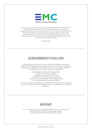 KLIMATBOKSLUT  33  HALLAND 2017
EMCs vision är att vara det västsvenska näringslivets främsta företagsnätverk för klimateffektiv och
hållbar affärsutveckling. Vi verkar för att hitta de bästa lösningarna för att uppfylla våra
medlemsföretags behov av kunskap, kontakter och nätverk. EMC tror på värdet av en samlad plattform
där olika typer av aktörer kan mötas, föra dialog och tillsammans påverka och förbättra. Med
Klimatbokslut Halland vill vi inspirera fler till att göra mer. Men framförallt är det ett forum för
deltagande företag som har insett affärsnyttan av klimateffektiv affärsutveckling att hitta nya vägar
framåt samt inspireras av andras framgångar.
www.emcsverige.se
Är du intresserad av att veta mer om Klimatbokslut Halland? Kontakta oss så berättar vi mer!
Helena Björkman, 0722-12 48 85, helena.bjorkman@emcsverige.se
Tony Christensen, 0708-90 64 17, tony.christensen@emcsverige.se
Klimatbokslut Halland är ett initiativ från Energi- och MiljöCentrum (EMC) som startade 2016.
Klimatbokslut Halland använder den globala standarden Greenhouse Gas Protocol som utgångspunkt i
beräkningarna av utsläppssiffror och Sustainability management systemet CEMAsys används som
tekniskt hjälpmedel för beräkning och rapportering av utsläppssiffrorna.
Deltagande bolag i Klimatbokslut Halland erbjuds följande:
• Tillgång till och introduktion av CEMAsys
• Genomgång av GHG-protokollet och dess innebörd
• Processtöd i arbetet med datainsamling och rapportering
• Nätverksträffar för erfarenhetsutbyte med övriga deltagande bolag
• En kommunikationsprodukt för pågående klimatarbete
Scope 1 och 2 är obligatoriska att rapportera på i Klimatbokslut Halland. Gällande Scope 3 är det upp till
verksamheterna själva att rapportera på de kategorier som anses vara väsentliga och av relevans för
verksamheten.
KONTAKT
KLIMATBOKSLUT HALLAND
 
