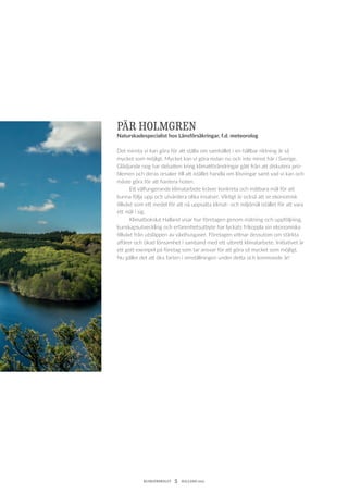 KLIMATBOKSLUT  5  HALLAND 2017
PÄR HOLMGREN
Naturskadespecialist hos Länsförsäkringar, f.d. meteorolog
Det minsta vi kan göra för att ställa om samhället i en hållbar riktning är så
mycket som möjligt. Mycket kan vi göra redan nu och inte minst här i Sverige.
Glädjande nog har debatten kring klimatförändringar gått från att diskutera pro-
blemen och deras orsaker till att istället handla om ­lösningar samt vad vi kan och
måste göra för att hantera hoten.
	 Ett välfungerande klimatarbete kräver konkreta och mätbara mål för att
kunna följa upp och utvärdera olika insatser. Viktigt är också att se ekonomisk
tillväxt som ett medel för att nå uppsatta klimat- och ­miljömål istället för att vara
ett mål i sig.
	 Klimatbokslut Halland visar hur företagen genom mätning och uppföljning,
kunskapsutveckling och erfarenhets­utbyte har lyckats ­frikoppla sin ekonomiska
tillväxt från utsläppen av växthusgaser. ­Företagen vittnar dessutom om stärkta
affärer och ökad lönsamhet i samband med ett utbrett klimatarbete. Initiativet är
ett gott exempel på företag som tar ansvar för att göra så mycket som möjligt.
Nu gäller det att öka farten i omställningen under detta och kommande år!
 