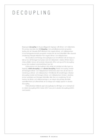 KLIMATBOKSLUT  6  HALLAND 2017
Begreppet decoupling är ett grundläggande begrepp i allt klimat- och miljöarbete.
På svenska översätts det till frikoppling. I ett samhällsekonomiskt perspektiv
­åsyftas det att frikoppla BNP-tillväxten från negativ klimat- och miljöpåverkan.
Ur ett företagsekonomiskt perspektiv innebär det att med bibehållen eller ­växande
omsättning frikoppla tillväxten från negativ klimat- och miljöpåverkan.
	 Att visualisera ett företags decouplingkurva är ett effektivt sätt att skapa en
bild av hur väl företaget har lyckats med sitt miljöarbete i relation till det ekono-
miska utfallet. Genom att använda indexerade siffror som grund för decoupling-
kurvan blir resultatet också jämförbart över tid.
	 I diskussionen om decoupling är det viktigt att särskilja två olika typer av
begrepp, relativ decoupling samt absolut decoupling. Relativ decoupling innebär
att företagets klimat- och miljöpåverkan fortfarande växer men att det sker en
minskning av klimat- och miljöpåverkan i förhållande till omsättningen. Absolut
decoupling innebär att företagets klimat- och miljöpåverkan minskar i absoluta
termer samtidigt som företaget bibehåller eller ökar sin omsättning. För att
­hantera de klimat- och miljöutmaningar vi ser idag är det på lång sikt både
­samhällskritiskt och affärskritiskt att så många som möjligt uppnår en absolut
decoupling.
	 I Klimatbokslut Hallands egen decouplingkurva till höger ser vi exempel på
en relativ decoupling 2016 medan 2017 visar på en absolut decoupling jämfört
med basåret.
D E C O U P L I N G
 