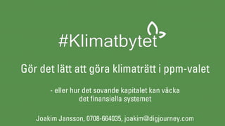 Gör det lätt att göra klimaträtt i ppm-valet 
 
- eller hur det sovande kapitalet kan väcka
det finansiella systemet
Joakim Jansson, 0708-664035, joakim@digjourney.com
 