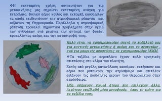 Η εκτεταμένη χρήση αυτοκινήτων για τις
μετακινήσεις μας σημαίνει εκτεταμένη ανάγκη για
πετρέλαιο, φυσικό αέριο καθώς και εκπομπή καυσαερίων
τα οποία επιδεινώνουν την ατμοσφαιρική ρύπανση και
αυξάνουν τη θερμοκρασία. Παράλληλα η ατμοσφαιρική
ρύπανση προκαλεί σημαντικά προβλήματα στην υγεία
των ανθρώπων ενώ μειώνει την αντοχή των φυτών,
προκαλώντας ακόμη και την καταστροφή τους.
Καλό είναι να χρησιμοποιούμε συχνά το ποδήλατό μας
για κοντινές μετακινήσεις ή ακόμη και να περπατάμε ,
ενώ για μακρινές αποστάσεις να χρησιμοποιούμε ΜΜΜ.
Τα ταξίδια με αεροπλάνο έχουν πολύ αρνητικές
επιπτώσεις στο κλίμα του πλανήτη.
Εκτός από μεγάλη κατανάλωση καυσίμων, εκπέμπουν και
αέρια που ρυπαίνουν την ατμόσφαιρα και επιπλέον
αυξάνουν τις ποσότητες αερίων του θερμοκηπίου στην
ατμόσφαιρα.
Ήδη υπάρχουν πολλά άτομα που επιλέγουν άλλα,
λιγότερο επιβλαβή μέσα μεταφοράς, όπως το τρένο για
τα ταξίδια τους.
 