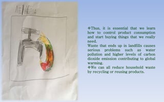 Thus, it is essential that we learn
how to control product consumption
and start buying things that we really
need.
Waste that ends up in landfills causes
serious problems such as water
pollution and higher levels of carbon
dioxide emission contributing to global
warming.
We can all reduce household waste
by recycling or reusing products.
 