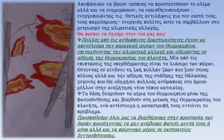 Αποφάσισαν να βρουν τρόπους να προστατεύσουν το κλίμα
αλλά και να ενημερώσουν, να ευαισθητοποιήσουν ,
ενεργοποιώντας τις θετικές αντιλήψεις για τον εαυτό τους,
τους παγκόσμιους- ενεργούς πολίτες ώστε να συμβάλλουν στο
μετριασμό της κλιματικής αλλαγής.
Θα πρέπει να έχουμε στον νου μας πως:
Πολλές από τις ανθρώπινες δραστηριότητες έχουν ως
αποτέλεσμα την παραγωγή αερίων του θερμοκηπίου,
επιταχύνοντας την κλιματική αλλαγή και οδηγώντας σε
αύξηση της θερμοκρασίας του πλανήτη. Μία από τις
επιπτώσεις της υπερθέρμανσης είναι το λιώσιμο των πάγων,
θέτοντας σε κίνδυνο τη ζωή πολλών ζώων που ζουν στους
πόλους αλλά και την αύξηση της στάθμης της θάλασσας
γεγονός που θα οδηγήσει πολλούς ανθρώπους στο άμεσο
μέλλον στην αναζήτηση νέου τόπου κατοικίας.
Τα δάση δεσμεύουν τα αέρια του θερμοκηπίου μέσω της
φωτοσύνθεσης και βοηθούν στη μείωση της θερμοκρασίας του
πλανήτη, ενώ αντίστοιχα η καταστροφή τους εντείνει το
πρόβλημα.
Προσπαθούμε όλοι μας να βοηθήσουμε στην προστασία των
δασών προσέχοντας να μην ανάβουμε φωτιές κοντά τους ή
μέσα αλλά και να παίρνουμε μέρος σε εκστρατείες
δεντροφύτευσης.
 