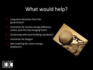 What would help?
1.

Long-term direction from the
government!

2.

Incentives for serious energy efficiency
action, past the low-hanging fruits!

3.

Continuing with local building standards!

4.

Incentives for biogas!

5.

Net metering for minor energy
producers!

 