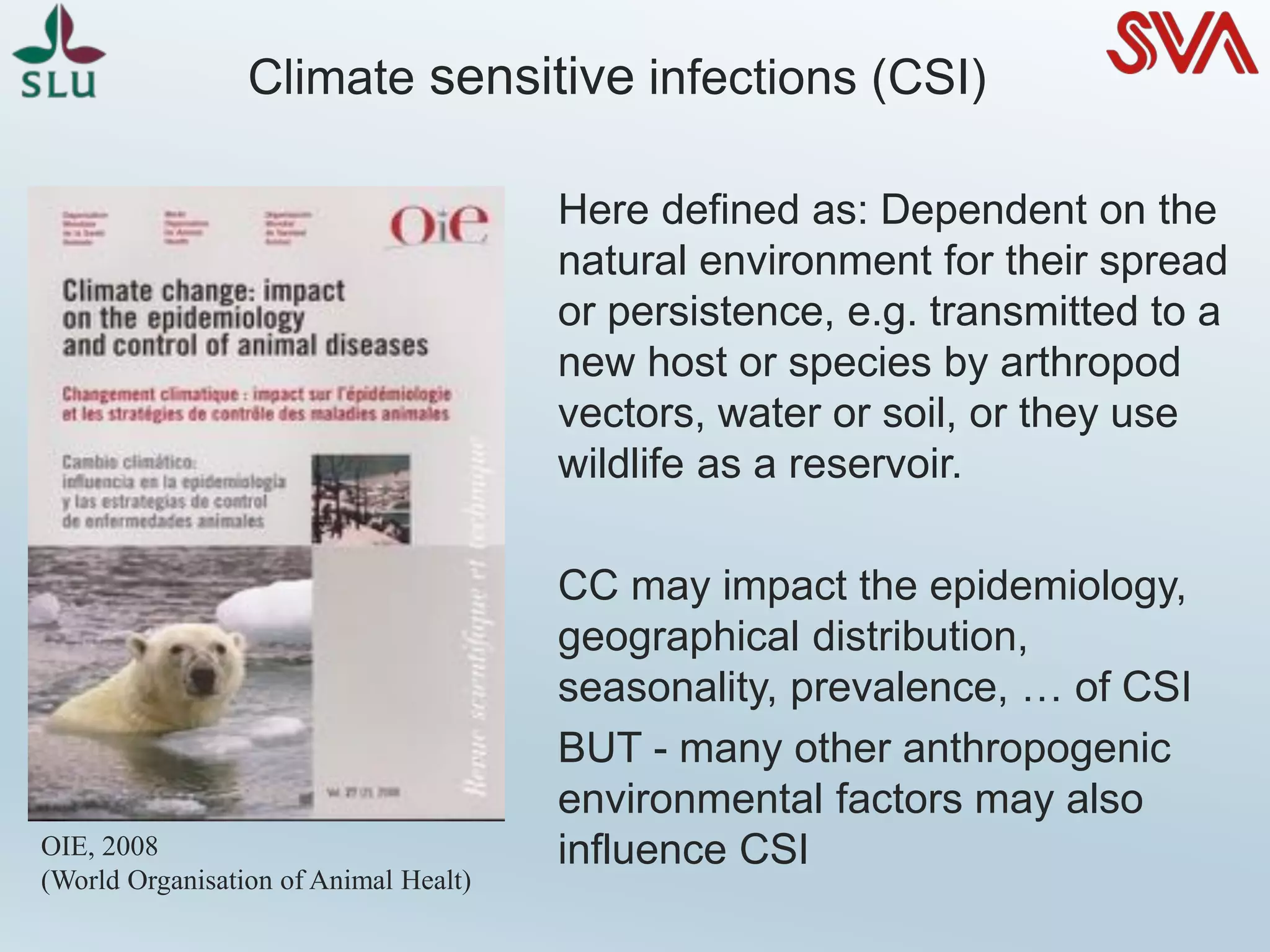 Climate sensitive infections (CSI)
Here defined as: Dependent on the
natural environment for their spread
or persistence, e.g. transmitted to a
new host or species by arthropod
vectors, water or soil, or they use
wildlife as a reservoir.
CC may impact the epidemiology,
geographical distribution,
seasonality, prevalence, … of CSI
BUT - many other anthropogenic
environmental factors may also
influence CSIOIE, 2008
(World Organisation of Animal Healt)
 