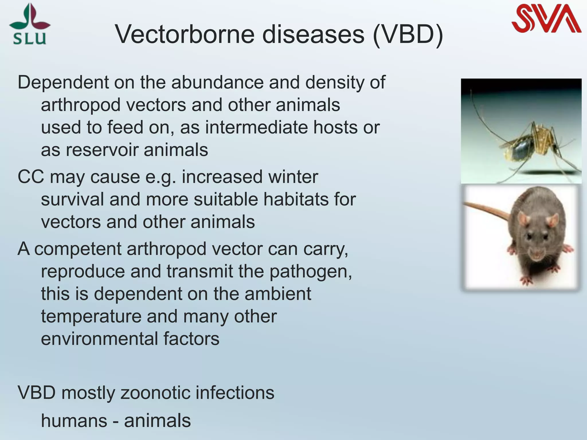 Vectorborne diseases (VBD)
Dependent on the abundance and density of
arthropod vectors and other animals
used to feed on, as intermediate hosts or
as reservoir animals
CC may cause e.g. increased winter
survival and more suitable habitats for
vectors and other animals
A competent arthropod vector can carry,
reproduce and transmit the pathogen,
this is dependent on the ambient
temperature and many other
environmental factors
VBD mostly zoonotic infections
humans - animals
 