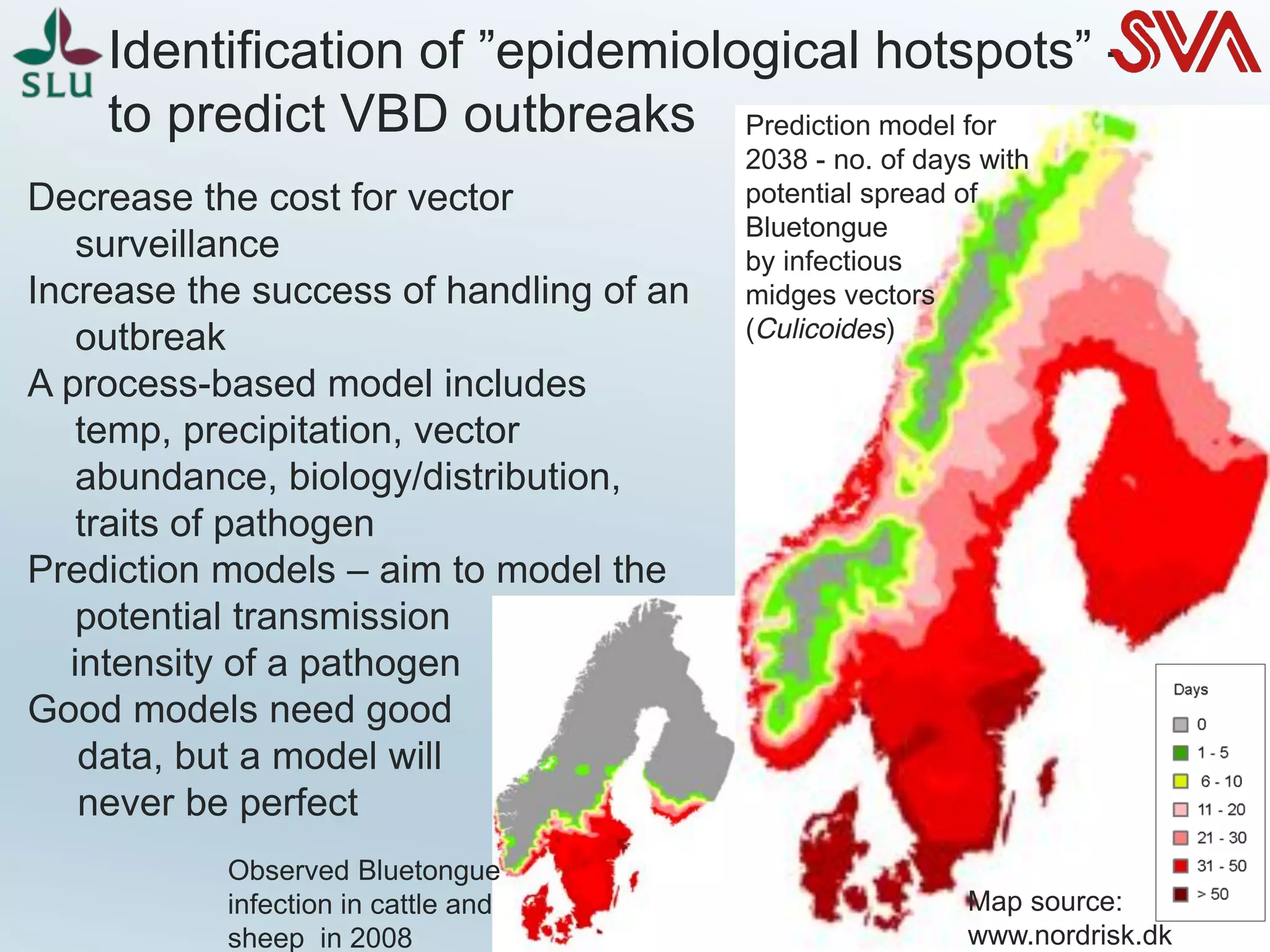 Identification of ”epidemiological hotspots” -
to predict VBD outbreaks
Decrease the cost for vector
surveillance
Increase the success of handling of an
outbreak
A process-based model includes
temp, precipitation, vector
abundance, biology/distribution,
traits of pathogen
Prediction models – aim to model the
potential transmission
intensity of a pathogen
Good models need good
data, but a model will
never be perfect
Map source:
www.nordrisk.dk
Prediction model for
2038 - no. of days with
potential spread of
Bluetongue
by infectious
midges vectors
(Culicoides)
Observed Bluetongue
infection in cattle and
sheep in 2008
 