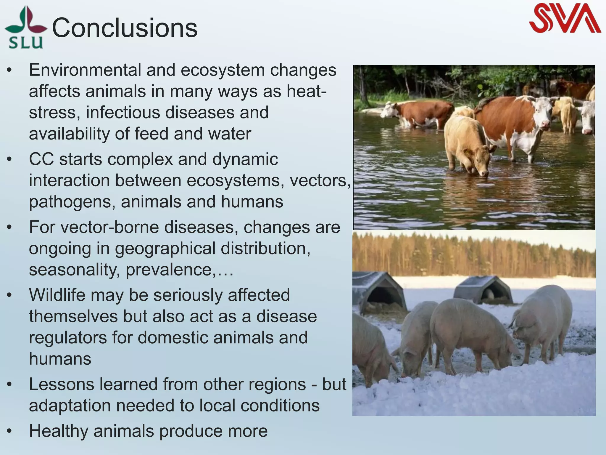 • Environmental and ecosystem changes
affects animals in many ways as heat-
stress, infectious diseases and
availability of feed and water
• CC starts complex and dynamic
interaction between ecosystems, vectors,
pathogens, animals and humans
• For vector-borne diseases, changes are
ongoing in geographical distribution,
seasonality, prevalence,…
• Wildlife may be seriously affected
themselves but also act as a disease
regulators for domestic animals and
humans
• Lessons learned from other regions - but
adaptation needed to local conditions
• Healthy animals produce more
Conclusions
 
