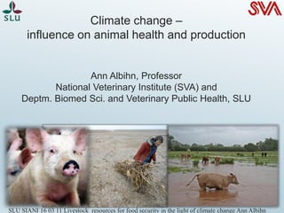 Climate change –
influence on animal health and production
Ann Albihn, Professor
National Veterinary Institute (SVA) and
Deptm. Biomed Sci. and Veterinary Public Health, SLU
SLU SIANI 16 03 11 Livestock resources for food security in the light of climate change Ann Albihn
 
