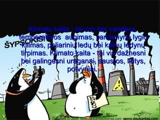 Klimato kaita - tai oro bei vandens temperatūros  augimas, vandenyno lygio kilimas, poliarinių ledų bei kalnų ledynų tirpimas. Klimato kaita - tai vis dažnesni bei galingesni uraganai, sausros, liūtys, potvyniai.  