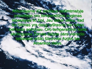 Aštuntajame XX amžiaus dešimtmetyje prasidėjęs oro temperatūros augimas tebesitęsia iki šiol. Jau dabar aišku, kad šis šilimas yra daug ryškesnis nei vykęs bet kada anksčiau. Oro temperatūros kaita skirtinguose Žemės dalyse nėra vienoda: labiausiai atšilo šiaurinės Azijos bei Amerikos dalys. 