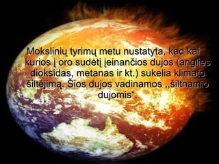 Mokslinių tyrimų metu nustatyta, kad kai kurios į oro sudėtį įeinančios dujos (anglies dioksidas, metanas ir kt.) sukelia klimato šiltėjimą. Šios dujos vadinamos ,,šiltnamio dujomis“. 