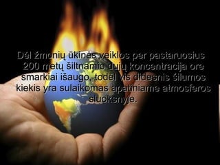 Dėl žmonių ūkinės veiklos per pastaruosius 200 metų šiltnamio dujų koncentracija ore smarkiai išaugo, todėl vis didesnis šilumos kiekis yra sulaikomas apatiniame atmosferos sluoksnyje. 