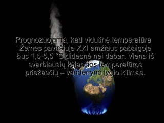 Prognozuojama, kad vidutinė temperatūra Žemės paviršiuje XXI amžiaus pabaigoje bus 1,5-5,5 °C didesnė nei dabar. Viena iš svarbiausių kylančios temperatūros priežasčių – vandenyno lygio kilimas. 