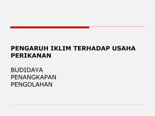 PENGARUH IKLIM TERHADAP USAHA
PERIKANAN
BUDIDAYA
PENANGKAPAN
PENGOLAHAN
 