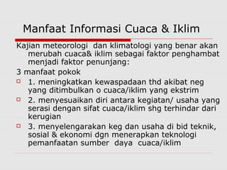Manfaat Informasi Cuaca & Iklim
Kajian meteorologi dan klimatologi yang benar akan
merubah cuaca& iklim sebagai faktor penghambat
menjadi faktor penunjang:
3 manfaat pokok
 1. meningkatkan kewaspadaan thd akibat neg
yang ditimbulkan o cuaca/iklim yang ekstrim
 2. menyesuaikan diri antara kegiatan/ usaha yang
serasi dengan sifat cuaca/iklim shg terhindar dari
kerugian
 3. menyelengarakan keg dan usaha di bid teknik,
sosial & ekonomi dgn menerapkan teknologi
pemanfaatan sumber daya cuaca/iklim
 