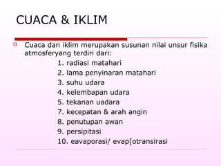 CUACA & IKLIM
 Cuaca dan iklim merupakan susunan nilai unsur fisika
atmosferyang terdiri dari:
1. radiasi matahari
2. lama penyinaran matahari
3. suhu udara
4. kelembapan udara
5. tekanan uadara
7. kecepatan & arah angin
8. penutupan awan
9. persipitasi
10. eavaporasi/ evap[otransirasi
 