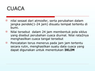 CUACA
 nilai sesaat dari atmosfer, serta perubahan dalam
jangka pendek(1-24 jam) disuatu tempat tertentu di
bumi.
 Nilai tersebut dalam 24 jam membentuk pola siklus
yang disebut perubahan cuaca diurnal. Nilai rata2nya
menghasilkan cuaca tangal tersebut
 Pencatatan terus menerus pada jam jam tertentu
secara rutin, menghasilkan suatu data cuaca yang
dapat digunakan untuk menentukan IKLIM
 