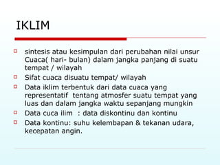 IKLIM
 sintesis atau kesimpulan dari perubahan nilai unsur
Cuaca( hari- bulan) dalam jangka panjang di suatu
tempat / wilayah
 Sifat cuaca disuatu tempat/ wilayah
 Data iklim terbentuk dari data cuaca yang
representatif tentang atmosfer suatu tempat yang
luas dan dalam jangka waktu sepanjang mungkin
 Data cuca ilim : data diskontinu dan kontinu
 Data kontinu: suhu kelembapan & tekanan udara,
kecepatan angin.
 