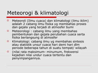 Meteorogi & klimatologi
 Meteoroli (Ilmu cuaca) dan klimatologi (ilmu iklim)
adalah 2 cabang ilmu fisika yg membahas proses
dan gejala yang terjadi di atmosfer bumi
 Meteorologi : cabang ilmu yang membahas
pembentukan dan gejala perubahan cuaca serta
fisika berlangsung di atmosfer
 Klimatologi: cabang ilmu yg membahas sintesis
atau statistik unsur cuaca hari demi hari dlm
periode beberapa tahun di suatu tempat/ wilayah
 (nilai rata maksimum- minumum, frekwensi
kejadian nilai undur cuaca tertentu dan
penyimpangannya.
 