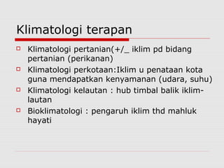 Klimatologi terapan
 Klimatologi pertanian(+/_ iklim pd bidang
pertanian (perikanan)
 Klimatologi perkotaan:Iklim u penataan kota
guna mendapatkan kenyamanan (udara, suhu)
 Klimatologi kelautan : hub timbal balik iklim-
lautan
 Bioklimatologi : pengaruh iklim thd mahluk
hayati
 