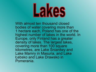With almost ten thousand closed bodies of water covering more than 1 hectare each, Poland has one of the highest number of lakes in the world. In Europe, only Finland has a greater density of lakes. The largest lakes, covering more than 100 square kilometres, are Lake Śniardwy and Lake Mamry in Masuria, and Lake Łebsko and Lake Drawsko in Pomerania.  Lakes 