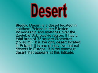 Błędów Desert is a desert located in southern Poland in the Silesian Voivodeship and stretches over the Zagłębie Dąbrowskie region. It has a total area of 32 square kilometres (12 sq mi). It is the only desert located in Poland. It is one of only five natural deserts in Europe. It is the warmest desert that appears at this latitude.  Desert 