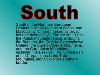 South of the Northern European Lowlands lie the regions of Silesia and Masovia, which are marked by broad ice-age river valleys. Farther south lies the Polish mountain region, including the Sudetes, the Cracow-Częstochowa Upland, the Świętokrzyskie Mountains, and the Carpathian Mountains, including the Beskids. The highest part of the Carpathians is the Tatra Mountains, along Poland’s southern border.  South 