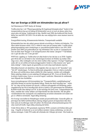 1 (2)




                                                                                 Hur ser Sverige ut 2030 om klimatmålen tas på allvar?
                                                                                 Jarl Hammarqvist WSP Analys & Strategi
                                                                                 Trafikverket har i sitt ”Planeringsunderlag för begränsad klimatpåverkan” beskrivit hur
                                                                                 transportsektorn kan ge ett bidrag till klimatmålet som är så stort att denna sektor kan
                                                                                 anses göra sitt beting. Ambitionen är hög. Jämfört med 2004 ska koldioxid från fossila
                                                                                 källor ner med 80% till 2030. För att detta ska vara möjligt krävs stora insatser inom tre
                                                                                 områden:
                                                                                 Energieffektivisering, Klimatneutrala bränslen, Transportsnålt samhälle
                                                                                 Klimatmålet kan inte nås enbart genom teknisk utveckling av fordon och bränslen. Tra-
                                                                                 fiken måste bromsas också. I EU;s vitbok är man inne på samma tanke. I trafikverkets
                                                                                 planeringsunderlag antas minskningen av personbilsresandet behöva vara 20% 2030
                                                                                 jämfört med 2004 och godstrafiken på väg oförändrad. Hur ser det ut i transportsyste-
                                                                                 met om detta sker? Bygger vi ett transportsystem efter denna ”prognos”? Vad händer
                                                                                 om vi gör det eller om vi inte gör det?
                                                                                 WSP fick i uppdrag av Trafikverket att söka beskriva hur det kan se ut 2030. Uppdra-
                                                                                 gets första del var att beskriva hur minskningen kommer att fördela sig mellan olika
                                                                                 slags resor, olika reslängder och inte minst mellan olika regioner i Sverige? Uppdragets
                                                                                 andra del var att utifrån ett backcastingperspektiv beskriva vilka insatser som ”gjort
                                                                                 detta möjligt”. I detta ingick att genomföra en work shop med ledande experter.
                                                                                 Metodiken bestod i att identifiera vilka åtgärder eller om man så vill ”skeenden” som
                                                                                 ”lett till” minskningen. Ta fram kvalificerade antaganden i form av relativa nyckeltal
                                                                                 för dessa och utifrån dessa skatta utfallet för olika regioner, restider och reslängder.
                                                                                 Detta underlag sändes ut som underlag till deltagarna på WS. Även ett försök till en
                                                                                 kvalitativ beskrivning i form av en novell ingick i utskicket. Materialet är omfattande
                                                                                 men följande kan framhållas:
                                                                                 Inom storstadsregioner (tillväxtområden) har ”Transporteffektiv samhällsplanering”
                                                                                 självfallet lämnat ett mycket betydande bidrag. Denna har dock betydligt mer ” musk-
                                                                                 ler” än i dag och har kommit till uttryck i villkorat nybyggande och förtätning, parke-
C:Documents and Settingssejh11981DesktopKLimatscenariopresentationerEfter




                                                                                 ringsplatserna har blivit betydligt färre då de ej behövs och gaturummet har förändrats.
                                                                                 Kollektivtrafik ökat duktigt och GC är det naturliga för korta resor. Trängselskatten har
                                                                                 höjts, området den verkar utökats och bilpoolandet har ökat drastiskt. När det gäller
                                                                                 varudistribution har citylogistik och ruttplanering utvecklats dramatiskt och staden om-
WSHur ser Sverige ut 2030 om klimatmålen tas på allvar.docx




                                                                                 ges av effektiva terminaler. Ingen dålig utmaning.
                                                                                 För Sverige som helhet är förändringen mindre på personbilssidan. Generellt gäller att
                                                                                 järnvägen har hållit lastbilstrafikens ökning stången genom att kapaciteten ökat dras-
                                                                                 tiskt samt att överföringar skett till sjöfart. De förstorade arbetsmarknadsregioner för-
Mall: Allmän - Stående - 2003.dot ver 1.0




                                                                                 sörjs med koll-trafik. Ingen dålig utmaning det heller.
                                                                                 Under första delen av WS granskade experterna WSP;s scenario och befann detta gott
                                                                                 nog. –Ungefär så borde det se ut om trafiken minskat i denna omfattning, var den all-
                                                                                 männa meningen. Under WS andra del arbetades det i bikupor på temat –Hur kunde nu


                                                                                                                                                                              WSP Analys & Strategi
                                                                                                                                                                              Teknikdalen/Forskarg 3
                                                                                                                                                                              781 70 Borlänge
                                                                                                                                                                              Tel: +46 243 213500
                                                                                                                                                                              Fax: +46 243 213529
                                                                                                                                                                              WSP Sverige AB
                                                                                                                                                                              Org nr: 556057-4880
                                                                                                                                                                              Styrelsens säte: Stockholm
                                                                                                                                                                              www.wspgroup.se
 