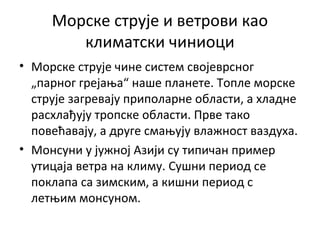 Морске струје и ветрови као
климатски чиниоци
• Морске струје чине систем својеврсног
„парног грејања“ наше планете. Топле морске
струје загревају приполарне области, а хладне
расхлађују тропске области. Прве тако
повећавају, а друге смањују влажност ваздуха.
• Монсуни у јужној Азији су типичан пример
утицаја ветра на климу. Сушни период се
поклапа са зимским, а кишни период с
летњим монсуном.

 