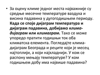 • За оцену климе једног места најважније су
средње месечне температуре ваздуха и
висина падавина у дугогодишњем периоду.
Када се споје дијаграм температура и
дијаграм падавина, добијамо климадијаграм или климаграм. Тако се може
упоредо пратити годишњи ток оба
климатска елемента. Погледајте климадијаграм Београда и реците који је месец
најтоплији, а који најхладнији. У ком се
распону мењају температуре? У ком
годишњем добу има највише падавина?

 