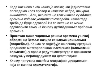 • Када нас неко пита какво је време, ми једноставно
погледамо кроз прозор и кажемо: ведро, тмурно,
кишовито... Али, ако питање гласи какве су одлике
времена код вас уопштено говорећи, какав тада
треба да буде одговор? На то питање се може
одговорити само на основу дугогодишњег праћења
времена.
• Просечан вишегодишњи режим времена у некој
области на Земљи назива се клима или климат
(поднебље). Клима се одређује на основу средњих
вредности метеоролошких елемената (климатски
елементи), у првом реду температуре и влажности
ваздуха, у периоду дужем од десет година.
• Климу проучава посебна географска дисциплина
која се назива климатологија.

 