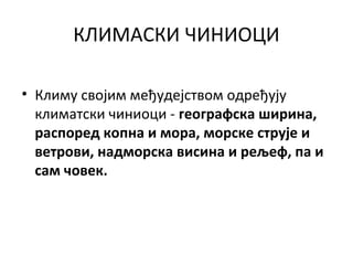 КЛИМАСКИ ЧИНИОЦИ
• Климу својим међудејством одређују
климатски чиниоци - географска ширина,
распоред копна и мора, морске струје и
ветрови, надморска висина и рељеф, па и
сам човек.

 