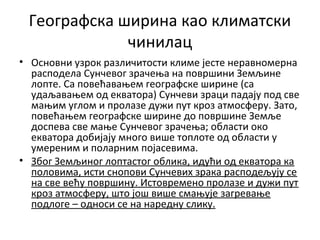 Географска ширина као климатски
чинилац
• Основни узрок различитости климе јесте неравномерна
расподела Сунчевог зрачења на површини Земљине
лопте. Са повећавањем географске ширине (са
удаљавањем од екватора) Сунчеви зраци падају под све
мањим углом и пролазе дужи пут кроз атмосферу. Зато,
повећањем географске ширине до површине Земље
доспева све мање Сунчевог зрачења; области око
екватора добијају много више топлоте од области у
умереним и поларним појасевима.
• Због Земљиног лоптастог облика, идући од екватора ка
половима, исти снопови Сунчевих зрака расподељују се
на све већу површину. Истовремено пролазе и дужи пут
кроз атмосферу, што још више смањује загревање
подлоге – односи се на наредну слику.

 