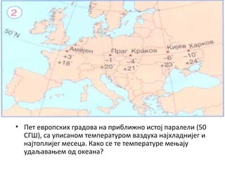 • Пет европских градова на приближно истој паралели (50
СГШ), са уписаном температуром ваздуха најхладнијег и
најтоплијег месеца. Како се те температуре мењају
удаљавањем од океана?

 