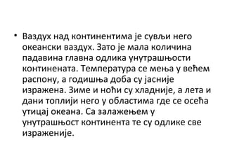• Ваздух над континентима је сувљи него
океански ваздух. Зато је мала количина
падавина главна одлика унутрашњости
континената. Температура се мења у већем
распону, а годишња доба су јасније
изражена. Зиме и ноћи су хладније, а лета и
дани топлији него у областима где се осећа
утицај океана. Са залажењем у
унутрашњост континента те су одлике све
израженије.

 
