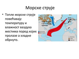 Морске струје
• Топле морске струје
повећавају
температуру и
влажност ваздуха
местима поред којих
пролазе а хладне
обрнуто.
Вода је залеђена
и до 6 месеци
Целе
године без
ледаМоре залеђено
и до 6 месеци
годишње
 