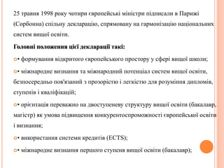25 травня 1998 року чотири європейські міністри підписали в Парижі 
(Сорбонна) спільну декларацію, спрямовану на гармонізацію національних 
систем вищої освіти. 
Головні положення цієї декларації такі: 
• формування відкритого європейського простору у сфері вищої школи; 
• міжнародне визнання та міжнародний потенціал систем вищої освіти, 
безпосередньо пов'язаний з прозорістю і легкістю для розуміння дипломів, 
ступенів і кваліфікацій; 
• орієнтація переважно на двоступеневу структуру вищої освіти (бакалавр, 
магістр) як умова підвищення конкурентоспроможності європейської освіти 
і визнання; 
• використання системи кредитів (ECTS); 
• міжнародне визнання першого ступеня вищої освіти (бакалавр); 
 