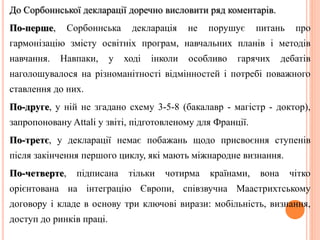 До Сорбоннської декларації доречно висловити ряд коментарів. 
По-перше, Сорбоннська декларація не порушує питань про 
гармонізацію змісту освітніх програм, навчальних планів і методів 
навчання. Навпаки, у ході інколи особливо гарячих дебатів 
наголошувалося на різноманітності відмінностей і потребі поважного 
ставлення до них. 
По-друге, у ній не згадано схему 3-5-8 (бакалавр - магістр - доктор), 
запропоновану Attali у звіті, підготовленому для Франції. 
По-третє, у декларації немає побажань щодо присвоєння ступенів 
після закінчення першого циклу, які мають міжнародне визнання. 
По-четверте, підписана тільки чотирма країнами, вона чітко 
орієнтована на інтеграцію Європи, співзвучна Маастрихтському 
договору і кладе в основу три ключові вирази: мобільність, визнання, 
доступ до ринків праці. 
 