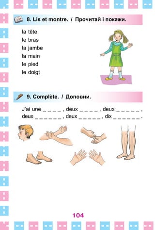 104
8. Lis et montre. / Прочитай і покажи.
la tête
le bras
la jambe
la main
le pied
le doigt
9. Complète. / Доповни.
J’ai une _ _ _ _ , deux _ _ _ _ , deux _ _ _ _ _ ,
deux _ _ _ _ _ _ , deux _ _ _ _ _ , dix _ _ _ _ _ _  .
8. Lis et montre. / Прочитай і покажи.
9. Complète. / Доповни.
 