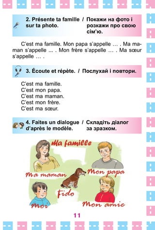 11
2. Présente ta famille / Покажи на фото і
sur ta photo. розкажи про свою
сім’ю.
C’est ma famille . Mon papa s’appelle …  . Ma ma-
man s’appelle  . . .  . Mon frère s’appelle …  . Ma sœur
s’appelle …  .
3. Écoute et répète. / Послухай i повтори.
C’est ma famille .
C’est mon papa .
C’est ma maman .
C’est mon frère .
C’est ma sœur .
4. Faites un dialogue / Складіть діалог
d’après le modèle. за зразком.
2. Présente ta famille / Покажи на фото і
sur ta photo. розкажи про свою
сім’ю.
3. Écoute et répète. / Послухай i повтори.
4. Faites un dialogue / Складіть діалог
d’après le modèle. за зразком.
 