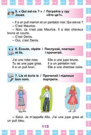 113
5. « Qui est-ce ? » / Пограйте у гру
Jouez. «Хто це?».
– Il a un pull marron et un pantalon noir . Qui est-ce ?
– C’est Maurice .
– Non, ce n’est pas Maurice . Il a des cheveux
bruns et courts .
– C’est Denis .
– Oui, c’est Denis .
6. Écoute, répète / Послухай, повтори
et lis. і прочитай.
J’ai une robe rose . Elle a une jupe brune .
Tu as une jupe grise . Il a un pantalon noir .
Il a un pull brun . Elle a une chemise noire .
7. Lis et écris le / Прочитай і підпиши
bon nom. портрети.
– Salut . Je m’appelle Alla . J’ai une jupe grise et
un pull bleu .
5. « Qui est-ce ? » / Пограйте у гру
Jouez. «Хто це?».
6. Écoute, répète / Послухай, повтори
et lis. і прочитай.
7. Lis et écris le / Прочитай і підпиши
bon nom. портрети.
 