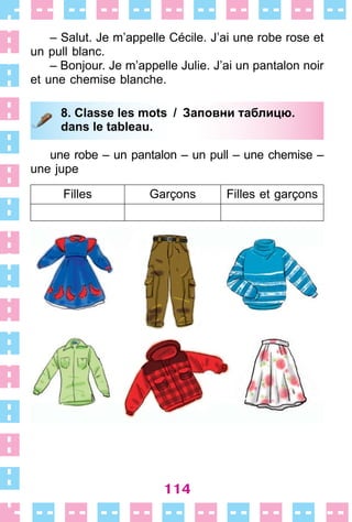 114
– Salut . Je m’appelle Cécile . J’ai une robe rose et
un pull blanc .
– Bonjour . Je m’appelle Julie . J’ai un pantalon noir
et une chemise blanche .
8. Classe les mots / Заповни таблицю.
dans le tableau.
une robe – un pantalon – un pull – une chemise –
une jupe
Filles Garçons Filles et garçons
8. Classe les mots / Заповни таблицю.
dans le tableau.
 
