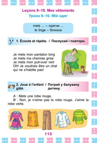 115
Leçons 9–10. Mes vêtements
Уроки 9–10. Мій одяг
mets ... – одягни ...
le linge – білизна
1. Écoute et répète. / Послухай і повтори.
Je mets mon pantalon long
Je mets ma chemise grise
Je mets mon pull-over vert
Oh! Je voudrais être un chat
qui ne s’habille pas!
2. Joue à l’enfant / Пограй у балувану
gâté. дитину.
A : Mets une robe rouge .
B : Non, je n’aime pas la robe rouge . J’aime la
robe verte .
mets ... – одягни ...
le linge – білизна
1. Écoute et répète. / Послухай і повтори.
2. Joue à l’enfant / Пограй у балувану
gâté. дитину.
 