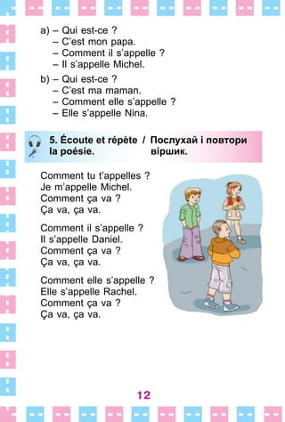12
a) – Qui est-ce ?
– C’est mon papa .
– Comment il s’appelle ?
– Il s’appelle Michel .
b) – Qui est-ce ?
– C’est ma maman .
– Comment elle s’appelle ?
– Elle s’appelle Nina .
5. Écoute et répète / Послухай i повтори
la poésie. віршик.
Comment tu t’appelles ?
Je m’appelle Michel .
Comment ça va ?
Ça va, ça va .
Comment il s’appelle ?
Il s’appelle Daniel .
Comment ça va ?
Ça va, ça va .
Comment elle s’appelle ?
Elle s’appelle Rachel .
Comment ça va ?
Ça va, ça va .
5. Écoute et répète / Послухай i повтори
la poésie. віршик.
 