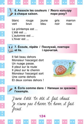 124
6. Associe les couleurs / Якого кольору
à chaque saison. пори року?
blanc
vert
rouge
brun
jaune
bleu
gris
noir
marron
rose
Le printemps est  . . .
L’été est  . . .
L’automne est  . . .
L’hiver est  . . .
7. Écoute, répète / Послухай, повтори
et lis. і прочитай.
Il fait beau dehors
Monsieur l’escargot dort
Un nuage passe .
Il pleut sur la route
Il pleut sur le chemin
Monsieur l’escargot sort
Une corne dehors
Et deux cornes dehors !
8. Écris comme dans / Напиши за зразком.
l’exemple.
6. Associe les couleurs / Якого кольору
à chaque saison. пори року?
7. Écoute, répète / Послухай, повтори
et lis. і прочитай.
8. Écris comme dans / Напиши за зразком.
l’exemple.
 