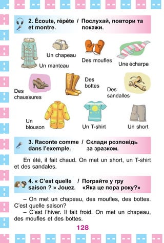 128
2. Écoute, répète / Послухай, повтори та
et montre. покажи.
Un manteau
Des
chaussures
Un chapeau
Des moufles
Une écharpe
Des
bottes
Des
sandalles
Un shortUn T-shirt
Un
blouson
3. Raconte comme / Склади розповідь
dans l’exemple. за зразком.
En été, il fait chaud . On met un short, un T-shirt
et des sandales .
4. « C’est quelle / Пограйте у гру
saison ? » Jouez. «Яка це пора року?»
– On met un chapeau, des moufles, des bottes.
C’est quelle saison?
– C’est l’hiver . Il fait froid . On met un chapeau,
des moufles et des bottes.
2. Écoute, répète / Послухай, повтори та
et montre. покажи.
3. Raconte comme / Склади розповідь
dans l’exemple. за зразком.
4. « C’est quelle / Пограйте у гру
saison ? » Jouez. «Яка це пора року?»
 