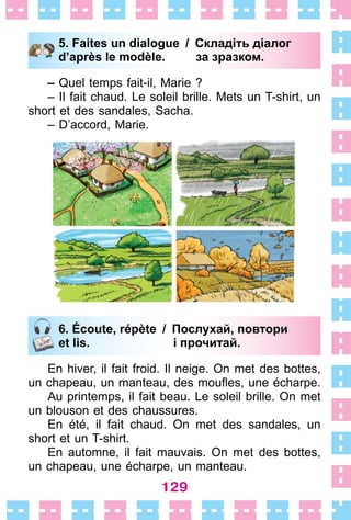 129
5. Faites un dialogue / Складіть діалог
d’après le modèle. за зразком.
– Quel temps fait-il, Marie ?
– Il fait chaud . Le soleil brille . Mets un T-shirt, un
short et des sandales, Sacha .
– D’accord, Marie .
6. Écoute, répète / Послухай, повтори
et lis. і прочитай.
En hiver, il fait froid . Il neige . On met des bottes,
un chapeau, un manteau, des moufles, une écharpe.
Au printemps, il fait beau . Le soleil brille . On met
un blouson et des chaussures .
En été, il fait chaud . On met des sandales, un
short et un T-shirt .
En automne, il fait mauvais . On met des bottes,
un chapeau, une écharpe, un manteau .
5. Faites un dialogue / Складіть діалог
d’après le modèle. за зразком.
6. Écoute, répète / Послухай, повтори
et lis. і прочитай.
 